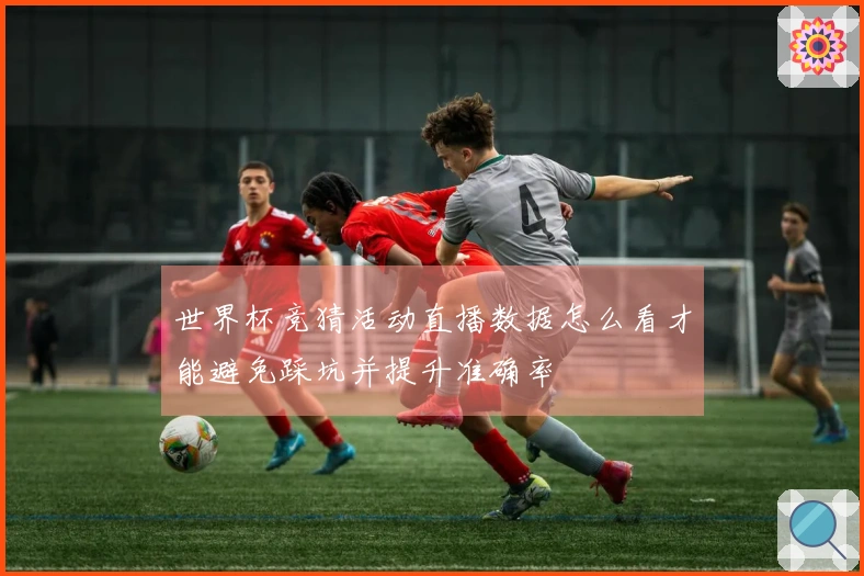 世界杯竞猜活动直播数据怎么看才能避免踩坑并提升准确率