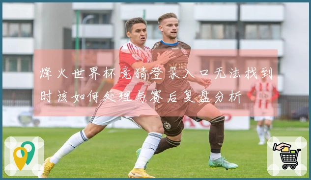 烽火世界杯竞猜登录入口无法找到时该如何处理与赛后复盘分析