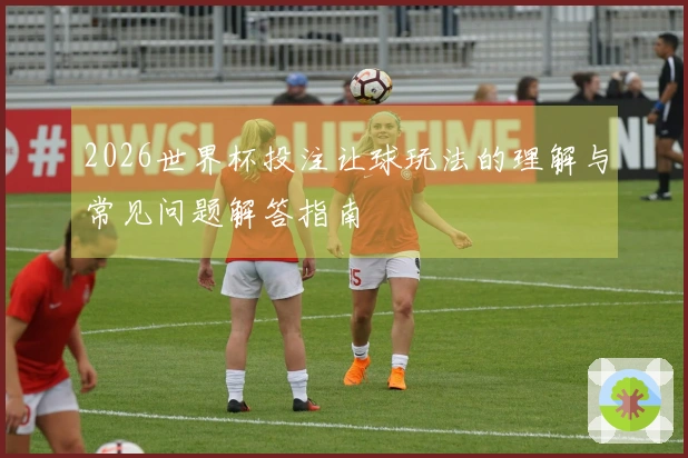 2026世界杯投注让球玩法的理解与常见问题解答指南