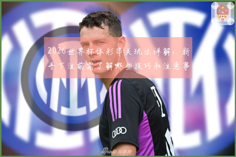 2026世界杯体彩串关玩法详解，新手下注前需了解哪些技巧和注意事项